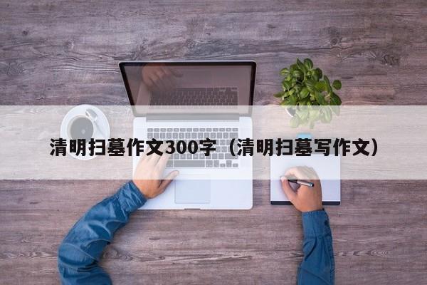 清明扫墓作文300字（清明扫墓写作文）